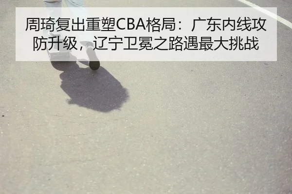 周琦复出重塑CBA格局：广东内线攻防升级，辽宁卫冕之路遇最大挑战